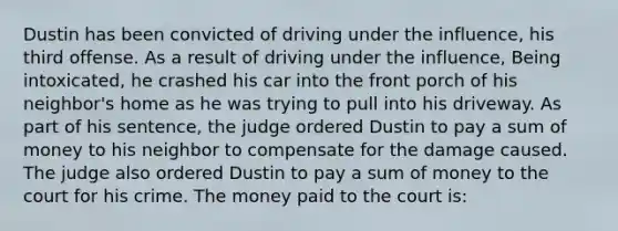 Dustin has been convicted of driving under the influence, his third offense. As a result of driving under the influence, Being intoxicated, he crashed his car into the front porch of his neighbor's home as he was trying to pull into his driveway. As part of his sentence, the judge ordered Dustin to pay a sum of money to his neighbor to compensate for the damage caused. The judge also ordered Dustin to pay a sum of money to the court for his crime. The money paid to the court is: