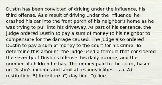 Dustin has been convicted of driving under the influence, his third offense. As a result of driving under the influence, he crashed his car into the front porch of his neighbor's home as he was trying to pull into his driveway. As part of his sentence, the judge ordered Dustin to pay a sum of money to his neighbor to compensate for the damage caused. The judge also ordered Dustin to pay a sum of money to the court for his crime. To determine this amount, the judge used a formula that considered the severity of Dustin's offense, his daily income, and the number of children he has. The money paid to the court, based on Dustin's income and familial responsibilities, is a: A) restitution. B) forfeiture. C) day fine. D) fine.