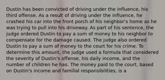 Dustin has been convicted of driving under the influence, his third offense. As a result of driving under the influence, he crashed his car into the front porch of his neighbor's home as he was trying to pull into his driveway. As part of his sentence, the judge ordered Dustin to pay a sum of money to his neighbor to compensate for the damage caused. The judge also ordered Dustin to pay a sum of money to the court for his crime. To determine this amount, the judge used a formula that considered the severity of Dustin's offense, his daily income, and the number of children he has. The money paid to the court, based on Dustin's income and familial responsibilities, is a