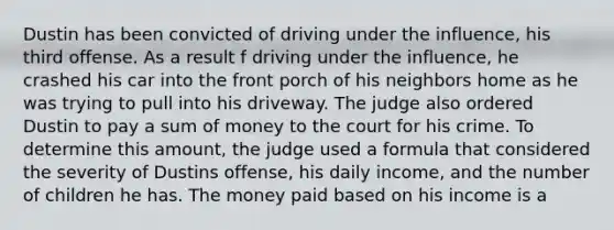 Dustin has been convicted of driving under the influence, his third offense. As a result f driving under the influence, he crashed his car into the front porch of his neighbors home as he was trying to pull into his driveway. The judge also ordered Dustin to pay a sum of money to the court for his crime. To determine this amount, the judge used a formula that considered the severity of Dustins offense, his daily income, and the number of children he has. The money paid based on his income is a