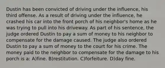 Dustin has been convicted of driving under the influence, his third offense. As a result of driving under the influence, he crashed his car into the front porch of his neighbor's home as he was trying to pull into his driveway. As part of his sentence, the judge ordered Dustin to pay a sum of money to his neighbor to compensate for the damage caused. The judge also ordered Dustin to pay a sum of money to the court for his crime. The money paid to the neighbor to compensate for the damage to his porch is a: A)fine. B)restitution. C)forfeiture. D)day fine.