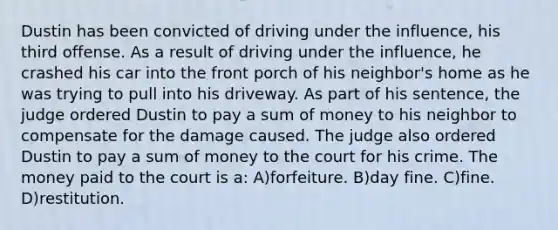 Dustin has been convicted of driving under the influence, his third offense. As a result of driving under the influence, he crashed his car into the front porch of his neighbor's home as he was trying to pull into his driveway. As part of his sentence, the judge ordered Dustin to pay a sum of money to his neighbor to compensate for the damage caused. The judge also ordered Dustin to pay a sum of money to the court for his crime. The money paid to the court is a: A)forfeiture. B)day fine. C)fine. D)restitution.