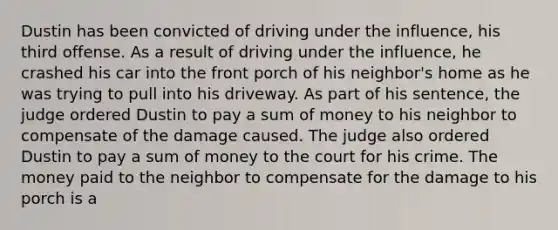 Dustin has been convicted of driving under the influence, his third offense. As a result of driving under the influence, he crashed his car into the front porch of his neighbor's home as he was trying to pull into his driveway. As part of his sentence, the judge ordered Dustin to pay a sum of money to his neighbor to compensate of the damage caused. The judge also ordered Dustin to pay a sum of money to the court for his crime. The money paid to the neighbor to compensate for the damage to his porch is a