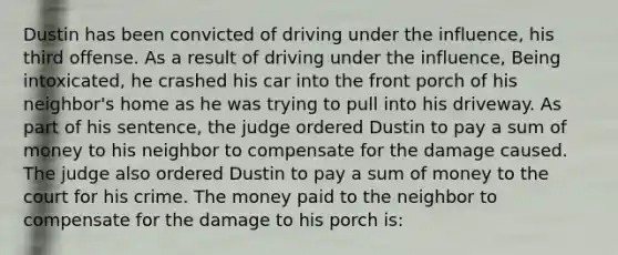 Dustin has been convicted of driving under the influence, his third offense. As a result of driving under the influence, Being intoxicated, he crashed his car into the front porch of his neighbor's home as he was trying to pull into his driveway. As part of his sentence, the judge ordered Dustin to pay a sum of money to his neighbor to compensate for the damage caused. The judge also ordered Dustin to pay a sum of money to the court for his crime. The money paid to the neighbor to compensate for the damage to his porch is: