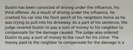 Dustin has been convicted of driving under the influence, his third offense. As a result of driving under the influence, he crashed his car into the front porch of his neighbors home as he was trying to pull into his driveway. As a part of his sentence, the judge revered Dustin to pay a sum of money to his neighbor to compensate for the damage caused. The judge also ordered Dustin to pay a sum of money to the court for his crime. The money paid to the neighbor to compensate for the damage is a