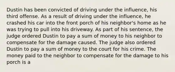 Dustin has been convicted of driving under the influence, his third offense. As a result of driving under the influence, he crashed his car into the front porch of his neighbor's home as he was trying to pull into his driveway. As part of his sentence, the judge ordered Dustin to pay a sum of money to his neighbor to compensate for the damage caused. The judge also ordered Dustin to pay a sum of money to the court for his crime. The money paid to the neighbor to compensate for the damage to his porch is a