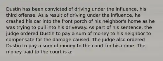 Dustin has been convicted of driving under the influence, his third offense. As a result of driving under the influence, he crashed his car into the front porch of his neighbor's home as he was trying to pull into his driveway. As part of his sentence, the judge ordered Dustin to pay a sum of money to his neighbor to compensate for the damage caused. The judge also ordered Dustin to pay a sum of money to the court for his crime. The money paid to the court is a: