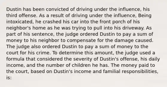 Dustin has been convicted of driving under the influence, his third offense. As a result of driving under the influence, Being intoxicated, he crashed his car into the front porch of his neighbor's home as he was trying to pull into his driveway. As part of his sentence, the judge ordered Dustin to pay a sum of money to his neighbor to compensate for the damage caused. The judge also ordered Dustin to pay a sum of money to the court for his crime. To determine this amount, the judge used a formula that considered the severity of Dustin's offense, his daily income, and the number of children he has. The money paid to the court, based on Dustin's income and familial responsibilities, is: