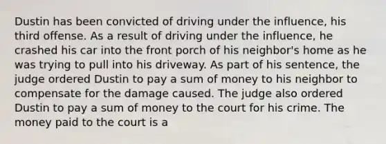 Dustin has been convicted of driving under the influence, his third offense. As a result of driving under the influence, he crashed his car into the front porch of his neighbor's home as he was trying to pull into his driveway. As part of his sentence, the judge ordered Dustin to pay a sum of money to his neighbor to compensate for the damage caused. The judge also ordered Dustin to pay a sum of money to the court for his crime. The money paid to the court is a