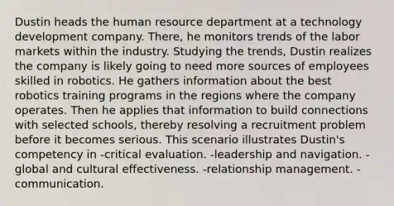 Dustin heads the human resource department at a technology development company. There, he monitors trends of the labor markets within the industry. Studying the trends, Dustin realizes the company is likely going to need more sources of employees skilled in robotics. He gathers information about the best robotics training programs in the regions where the company operates. Then he applies that information to build connections with selected schools, thereby resolving a recruitment problem before it becomes serious. This scenario illustrates Dustin's competency in -critical evaluation. -leadership and navigation. -global and cultural effectiveness. -relationship management. -communication.