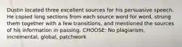 Dustin located three excellent sources for his persuasive speech. He copied long sections from each source word for word, strung them together with a few transitions, and mentioned the sources of his information in passing. CHOOSE: No plagiarism, incremental, global, patchwork