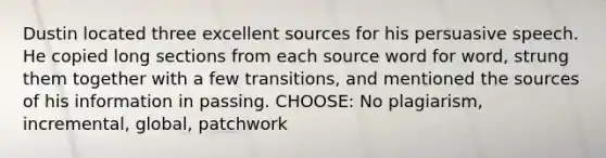 Dustin located three excellent sources for his persuasive speech. He copied long sections from each source word for word, strung them together with a few transitions, and mentioned the sources of his information in passing. CHOOSE: No plagiarism, incremental, global, patchwork