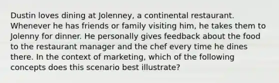 Dustin loves dining at Jolenney, a continental restaurant. Whenever he has friends or family visiting him, he takes them to Jolenny for dinner. He personally gives feedback about the food to the restaurant manager and the chef every time he dines there. In the context of marketing, which of the following concepts does this scenario best illustrate?