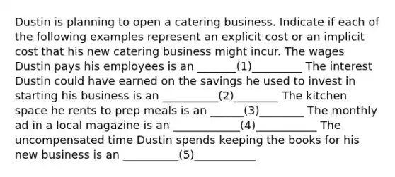 Dustin is planning to open a catering business. Indicate if each of the following examples represent an explicit cost or an implicit cost that his new catering business might incur. The wages Dustin pays his employees is an _______(1)_________ The interest Dustin could have earned on the savings he used to invest in starting his business is an __________(2)________ The kitchen space he rents to prep meals is an ______(3)________ The monthly ad in a local magazine is an ____________(4)___________ The uncompensated time Dustin spends keeping the books for his new business is an __________(5)___________