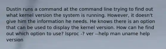 Dustin runs a command at the command line trying to find out what kernel version the system is running. However, it doesn't give him the information he needs. He knows there is an option that can be used to display the kernel version. How can he find out which option to use? lsproc -? ver --help man uname help version