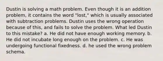 Dustin is solving a math problem. Even though it is an addition problem, it contains the word "lost," which is usually associated with subtraction problems. Dustin uses the wrong operation because of this, and fails to solve the problem. What led Dustin to this mistake? a. He did not have enough working memory. b. He did not incubate long enough on the problem. c. He was undergoing functional fixedness. d. he used the wrong problem schema.