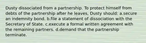 Dusty dissociated from a partnership. To protect himself from debts of the partnership after he leaves, Dusty should: a.secure an indemnity bond. b.file a statement of dissociation with the Secretary of State. c.execute a formal written agreement with the remaining partners. d.demand that the partnership terminate.