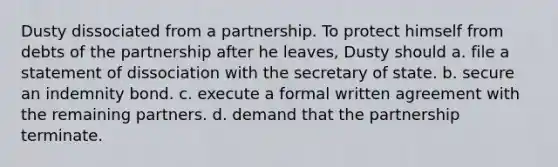 Dusty dissociated from a partnership. To protect himself from debts of the partnership after he leaves, Dusty should a. file a statement of dissociation with the secretary of state. b. secure an indemnity bond. c. execute a formal written agreement with the remaining partners. d. demand that the partnership terminate.