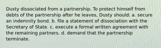 Dusty dissociated from a partnership. To protect himself from debts of the partnership after he leaves, Dusty should: a. secure an indemnity bond. b. file a statement of dissociation with the Secretary of State. c. execute a formal written agreement with the remaining partners. d. demand that the partnership terminate.