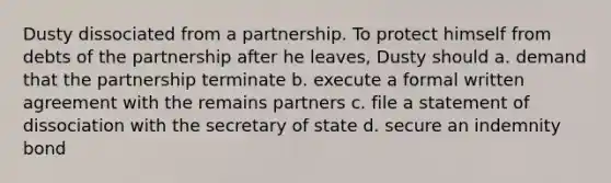 Dusty dissociated from a partnership. To protect himself from debts of the partnership after he leaves, Dusty should a. demand that the partnership terminate b. execute a formal written agreement with the remains partners c. file a statement of dissociation with the secretary of state d. secure an indemnity bond