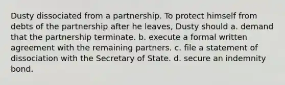 Dusty dissociated from a partnership. To protect himself from debts of the partnership after he leaves, Dusty should a. demand that the partnership terminate. b. execute a formal written agreement with the remaining partners. c. file a statement of dissociation with the Secretary of State. d. secure an indemnity bond.