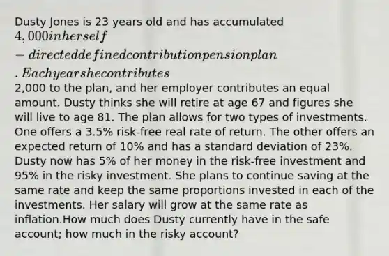 Dusty Jones is 23 years old and has accumulated 4,000 in her self-directed defined contribution pension plan. Each year she contributes2,000 to the plan, and her employer contributes an equal amount. Dusty thinks she will retire at age 67 and figures she will live to age 81. The plan allows for two types of investments. One offers a 3.5% risk-free real rate of return. The other offers an expected return of 10% and has a standard deviation of 23%. Dusty now has 5% of her money in the risk-free investment and 95% in the risky investment. She plans to continue saving at the same rate and keep the same proportions invested in each of the investments. Her salary will grow at the same rate as inflation.How much does Dusty currently have in the safe account; how much in the risky account?