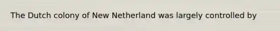 The Dutch colony of New Netherland was largely controlled by