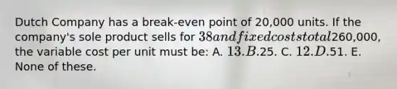 Dutch Company has a break-even point of 20,000 units. If the company's sole product sells for 38 and fixed costs total260,000, the variable cost per unit must be: A. 13. B.25. C. 12. D.51. E. None of these.