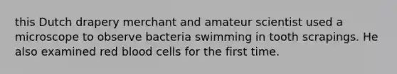 this Dutch drapery merchant and amateur scientist used a microscope to observe bacteria swimming in tooth scrapings. He also examined red blood cells for the first time.