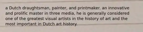 a Dutch draughtsman, painter, and printmaker. an innovative and prolific master in three media, he is generally considered one of the greatest visual artists in the history of art and the most important in Dutch art history.