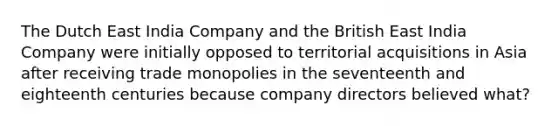 The Dutch East India Company and the British East India Company were initially opposed to territorial acquisitions in Asia after receiving trade monopolies in the seventeenth and eighteenth centuries because company directors believed what?