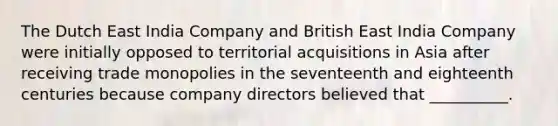 The Dutch East India Company and British East India Company were initially opposed to territorial acquisitions in Asia after receiving trade monopolies in the seventeenth and eighteenth centuries because company directors believed that __________.