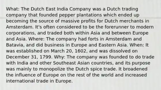 What: The Dutch East India Company was a Dutch trading company that founded pepper plantations which ended up becoming the source of massive profits for Dutch merchants in Amsterdam. It's often considered to be the forerunner to modern corporations, and traded both within Asia and between Europe and Asia. Where: The company had forts in Amsterdam and Batavia, and did business in Europe and Eastern Asia. When: It was established on March 20, 1602, and was dissolved on December 31, 1799. Why: The company was founded to do trade with India and other Southeast Asian countries, and its purpose was mainly to monopolize the Dutch spice trade. It broadened the influence of Europe on the rest of the world and increased international trade in Europe.