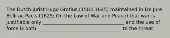 The Dutch jurist Hugo Grotius,(1583-1645) maintained in De Jure Belli ac Pacis (1625; On the Law of War and Peace) that war is justifiable only __________________________________ and the use of force is both ___________________________________ to the threat.