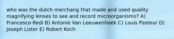 who was the dutch merchang that made and used quality magnifying lenses to see and record microorganisms? A) Francesco Redi B) Antonie Van Leeuwenhoek C) Louis Pasteur D) Joseph Lister E) Robert Koch