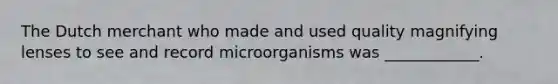 The Dutch merchant who made and used quality magnifying lenses to see and record microorganisms was ____________.