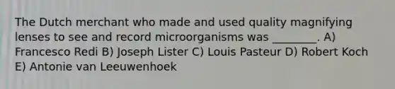 The Dutch merchant who made and used quality magnifying lenses to see and record microorganisms was ________. A) Francesco Redi B) Joseph Lister C) Louis Pasteur D) Robert Koch E) Antonie van Leeuwenhoek