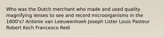 Who was the Dutch merchant who made and used quality magnifying lenses to see and record microorganisms in the 1600's? Antonie van Leeuwenhoek Joseph Lister Louis Pasteur Robert Koch Francesco Redi