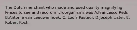 The Dutch merchant who made and used quality magnifying lenses to see and record microorganisms was A.Francesco Redi. B.Antonie van Leeuwenhoek. C. Louis Pasteur. D.Joseph Lister. E. Robert Koch.