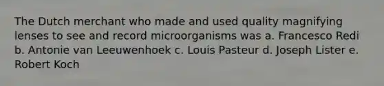 The Dutch merchant who made and used quality magnifying lenses to see and record microorganisms was a. Francesco Redi b. Antonie van Leeuwenhoek c. Louis Pasteur d. Joseph Lister e. Robert Koch