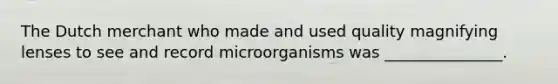 The Dutch merchant who made and used quality magnifying lenses to see and record microorganisms was _______________.