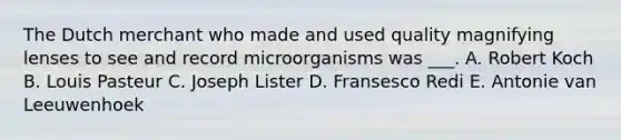 The Dutch merchant who made and used quality magnifying lenses to see and record microorganisms was ___. A. Robert Koch B. Louis Pasteur C. Joseph Lister D. Fransesco Redi E. Antonie van Leeuwenhoek