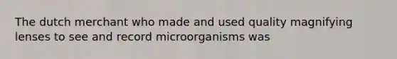 The dutch merchant who made and used quality magnifying lenses to see and record microorganisms was