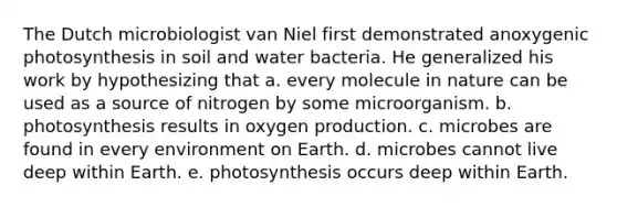 The Dutch microbiologist van Niel first demonstrated anoxygenic photosynthesis in soil and water bacteria. He generalized his work by hypothesizing that a. every molecule in nature can be used as a source of nitrogen by some microorganism. b. photosynthesis results in oxygen production. c. microbes are found in every environment on Earth. d. microbes cannot live deep within Earth. e. photosynthesis occurs deep within Earth.