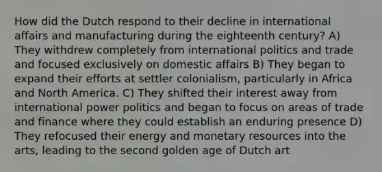 How did the Dutch respond to their decline in international affairs and manufacturing during the eighteenth century? A) They withdrew completely from international politics and trade and focused exclusively on domestic affairs B) They began to expand their efforts at settler colonialism, particularly in Africa and North America. C) They shifted their interest away from international power politics and began to focus on areas of trade and finance where they could establish an enduring presence D) They refocused their energy and monetary resources into the arts, leading to the second golden age of Dutch art