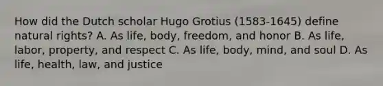 How did the Dutch scholar Hugo Grotius (1583-1645) define natural rights? A. As life, body, freedom, and honor B. As life, labor, property, and respect C. As life, body, mind, and soul D. As life, health, law, and justice