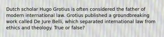 Dutch scholar Hugo Grotius is often considered the father of modern international law. Grotius published a groundbreaking work called De Jure Belli, which separated international law from ethics and theology. True or false?