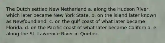 The Dutch settled New Netherland a. along the Hudson River, which later became New York State. b. on the island later known as Newfoundland. c. on the gulf coast of what later became Florida. d. on the Pacific coast of what later became California. e. along the St. Lawrence River in Quebec.