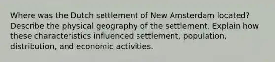 Where was the Dutch settlement of New Amsterdam located? Describe the physical geography of the settlement. Explain how these characteristics influenced settlement, population, distribution, and economic activities.