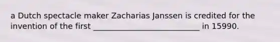 a Dutch spectacle maker Zacharias Janssen is credited for the invention of the first ___________________________ in 15990.